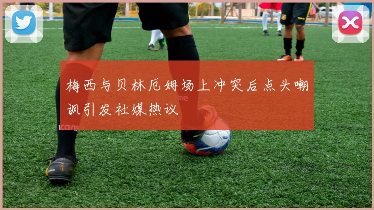 梅西与贝林厄姆场上冲突后点头嘲讽引发社媒热议