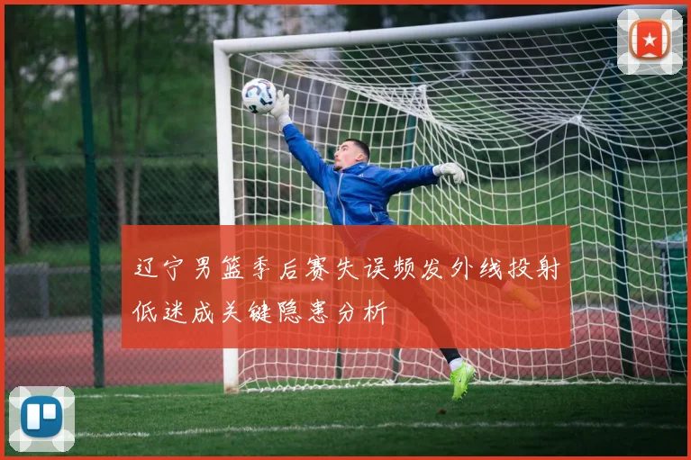辽宁男篮季后赛失误频发外线投射低迷成关键隐患分析