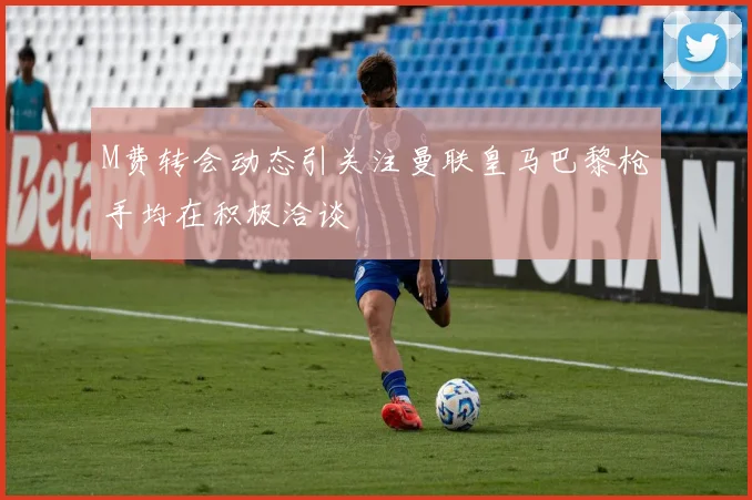 M费转会动态引关注曼联皇马巴黎枪手均在积极洽谈